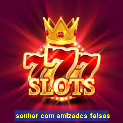 sonhar com amizades falsas