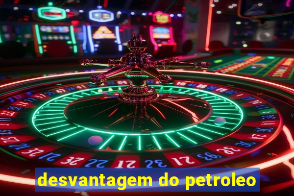 desvantagem do petroleo