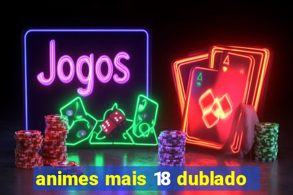 animes mais 18 dublado