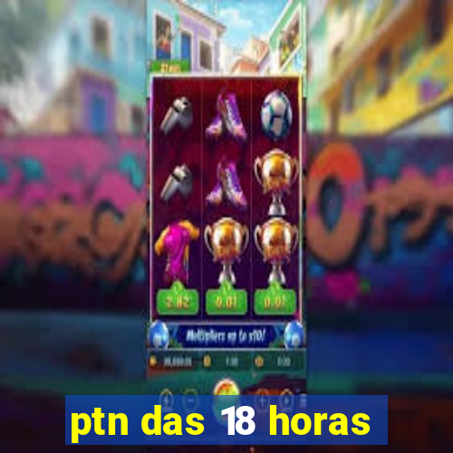 ptn das 18 horas