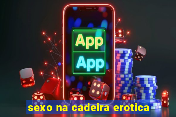 sexo na cadeira erotica