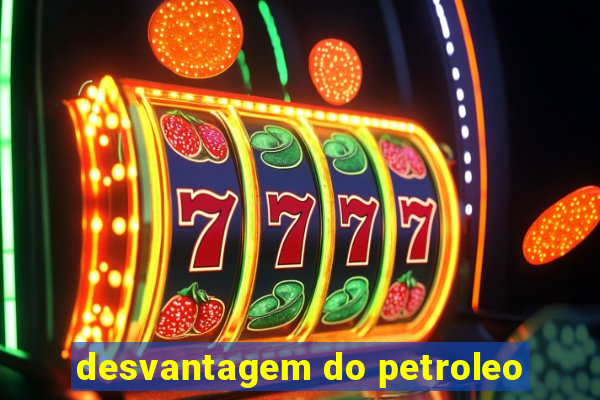 desvantagem do petroleo