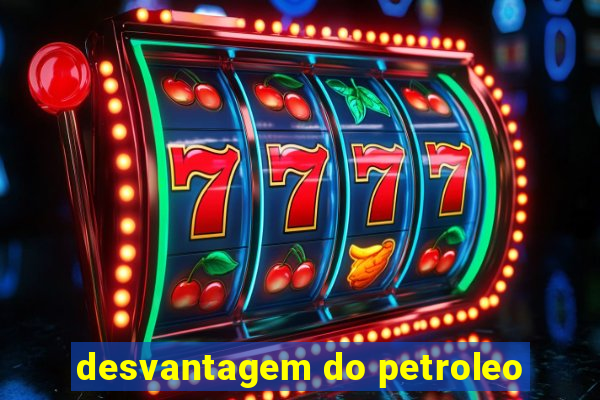 desvantagem do petroleo